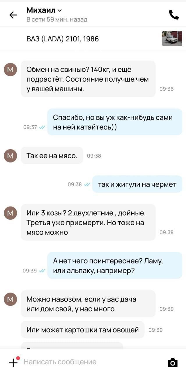 _ Михаил Эсітл 0 г цапад вдз _ход 2101 шве Обмен на свинью ШОКГ и ещё подрастёт Состояние получше чем у вашей машины Спасибо но вы уж как нибудь сами И на ней катайтесь Такеена мясо ч и так и жигули на чермет Ипи з козы 2 двухлетние дойные Третья уже присмерти Но тоже на мясе можно А нет чего поинтереснее Ламу или апьпаку например Можнп навозом если у вас дача или дом свой у нас много _ Или может 