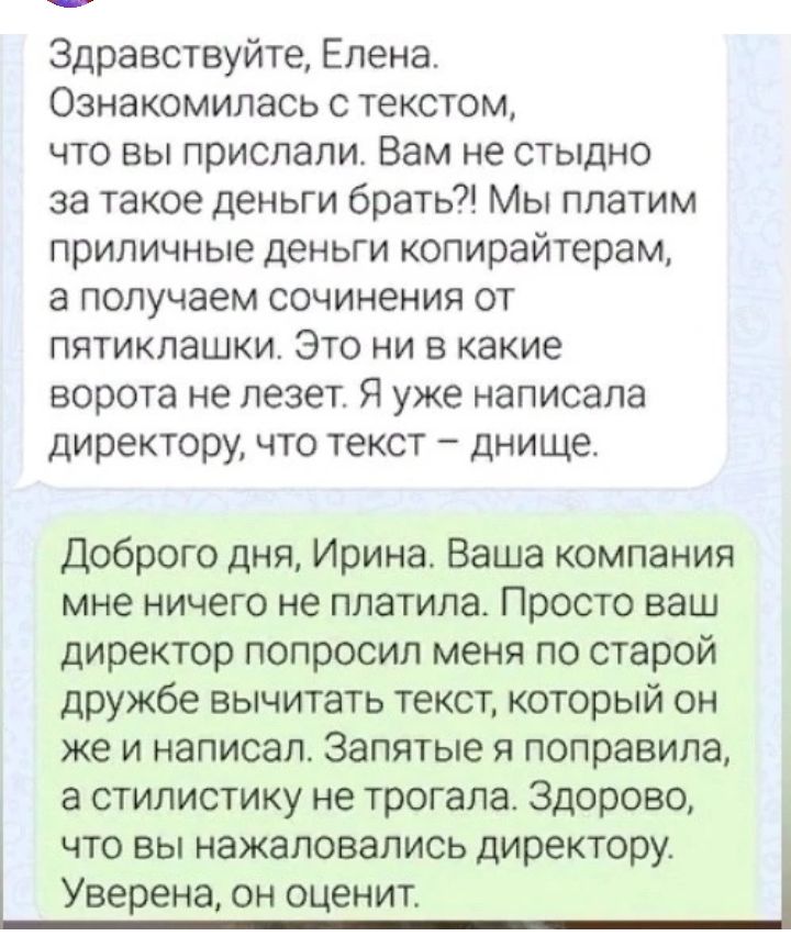 Здравствуйте Елена Ознакомилась с текстом то вы прислали Вам не стыдно за такое деньги брать Мы платим приличные деньги копирайтерам а получаем сочинения от пятиклашки Это ни в какие ворота не лезет Я уже написала директору что текст днище Доброго дня Ирина Ваша компания мне ничего не платила Просто ваш директор попросил меня по старой дружбе вычитать текст который он же и написал Запятые я поправ