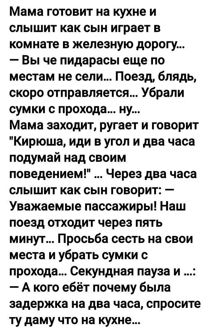 Мама готовит на кухне и слышит как сын играет в комнате в железную дорогу Вы че пидарасы еще по местам не сели Поезд блядь скоро отправляется Убрали сумки прохода ну Мама заходит ругает и говорит Кирюша иди в угол и два часа подумай над своим поведением Через два часа слышит как сын говорит Уважаемые пассажиры Наш поезд отходит через пять минут Просьба сесть на свои места и убрать сумки с прохода 