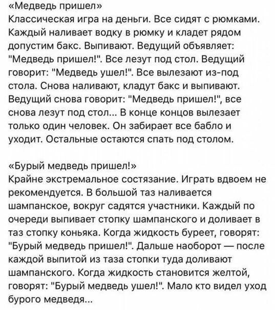 Медведь пришел Классическая игра на деньги Все сидят с рюмками Каждый наливает водку в рюмку и кладет рядом допустим бакс Выпивают Ведущий объявляет Медведь пришел Все лезут под стол Ведущий говорит Медведь ушел Все вылезают из под стола Снова наливают кладут бакс и выпивают Ведущий снова говорит Медведь пришел все снова лезут под стол В конце концов вылезает только один человек Он забирает все ба