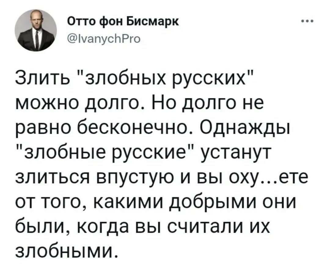 Отто фон Бисмарк імапусЬРго Злить злобных русских можно долго Но долго не равно бесконечно Однажды злобные русские устанут злиться впустую и вы охуете от того какими добрыми они были когда вы считали их злобными