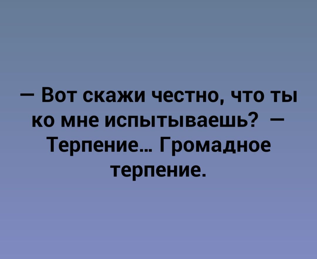 Вот скажи честно что ты ко мне испытываешь Терпение Громадное терпение