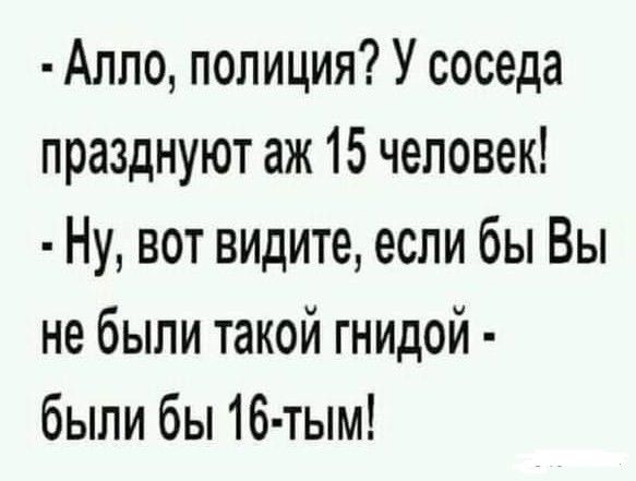 Алпо полиция У соседа празднуют аж 15 человек Ну вот видите если бы Вы не были такой гнидой были бы 16 тым