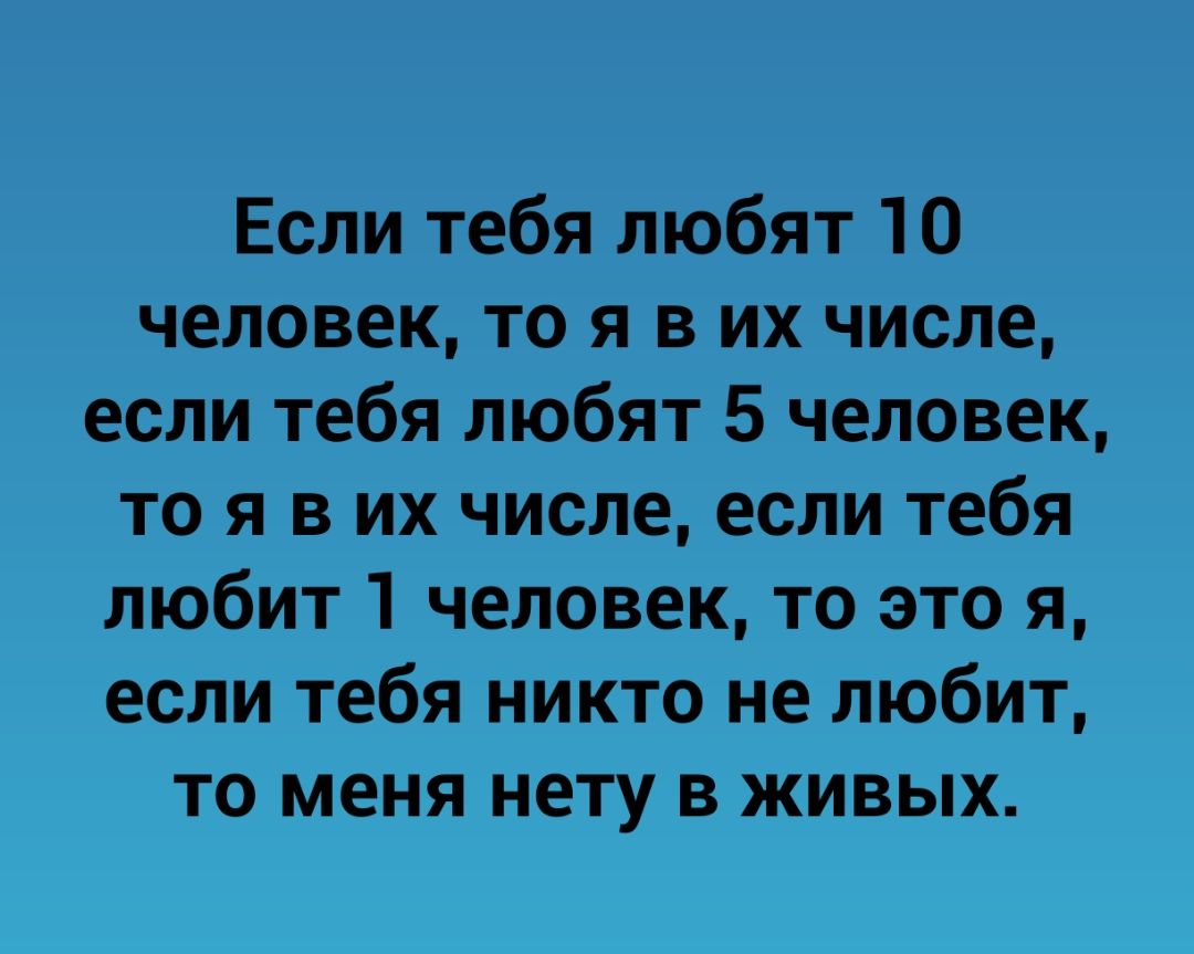 Если тебя любят 10 человек то я в их числе если тебя любят 5 человек то я в их числе если тебя любит 1 человек то это я если тебя никто не любит то меня нету в живых