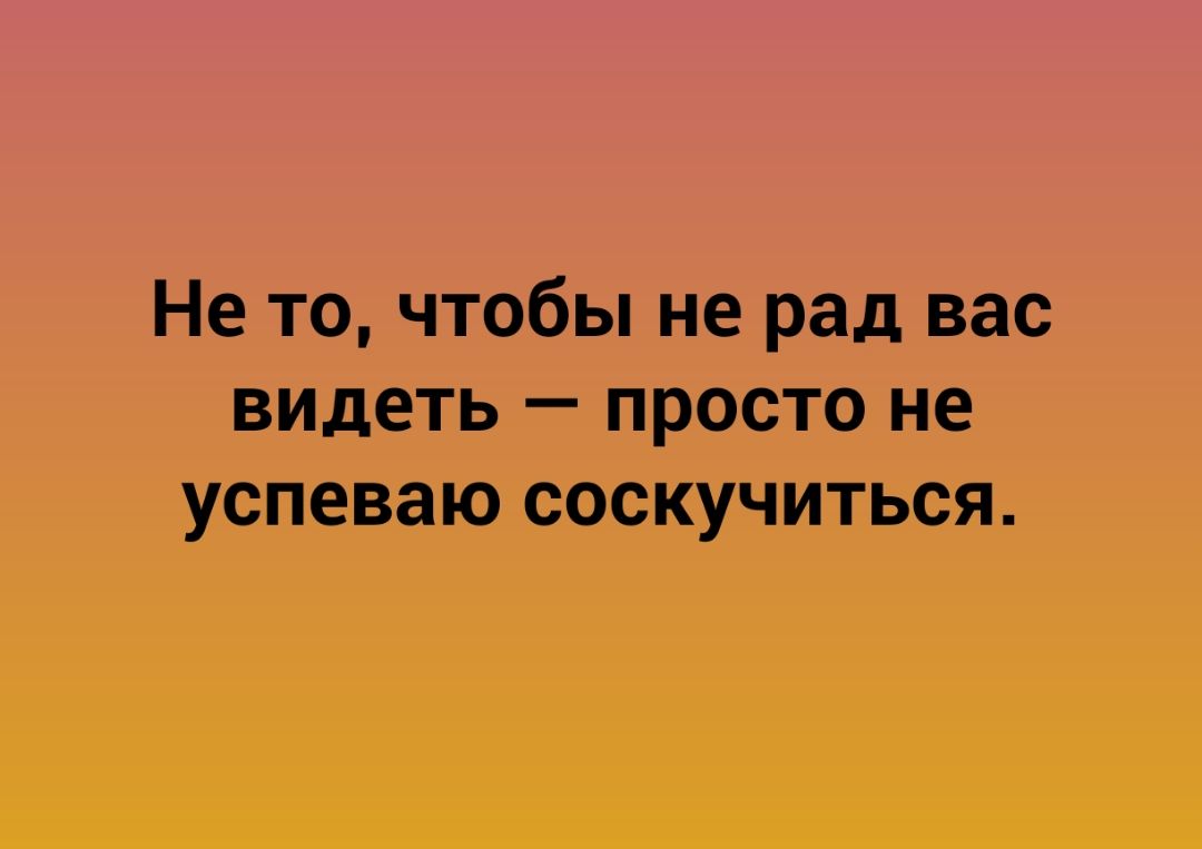 Не то чтобы не рад вас видеть просто не успеваю соскучиться