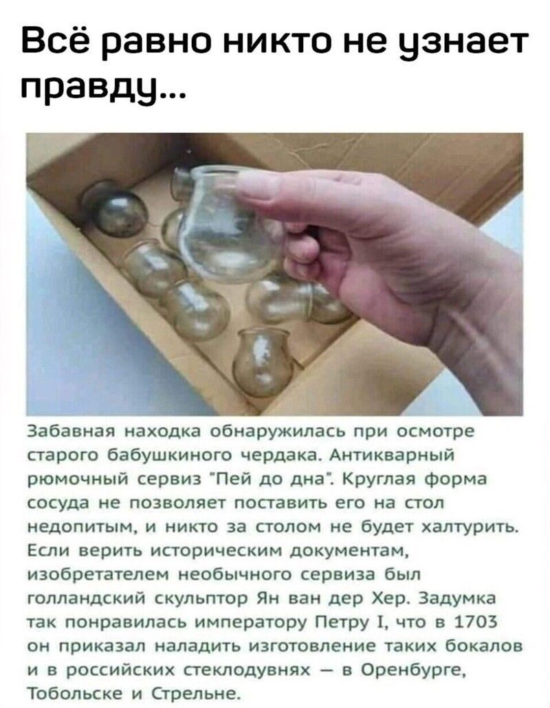 Всё равно никто не узнает правду Забавная находка обнаружилась при осмотре старого бабушкиного чердака Антикварный рюмочный сервиз Пей до дна Круглая форма сосуда не позволяет поставить его на стол НЕДОПИТЫМ И НИКТО за СТОЛОМ не будет ХЭЛТУРИТЬ Если верить историческим документам изобретателем необычного сервиза был голландский скульптор Ян ван дер Хер Задумка так понравилась императору Петру что 