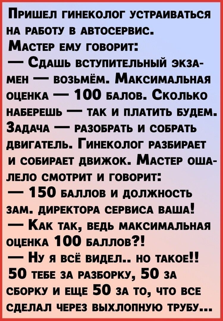 Пришел гинеколог УСТРАИВАТЬСЯ НА РАБОТУ в АВТОСЕРВИС МАСТЕР ему говорит СдАшь вступительный ЭКЗА мен возьмем МАксИМАлЬНАя ОЦЕНКА 100 БАЛОВ Сколько НАБЕРЕШЬ тАк и плАтить БУДЕМ ЗАдАчА РАЗОБРАТЬ и стиль двигАтель Гинеколог РАЗБИРАЕТ и совимет движок МАСТЕР ОША лело смотрит и говорит 1 50 БАллов и должность зАм директом СЕРВИСА ВАША КАк тАк ведь МАксИМАльнАя ОЦЕНКА 100 БАллов Ну я всЁ видел но тАкое 