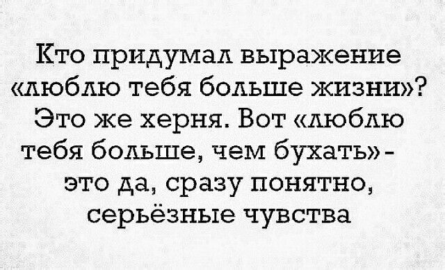 Кто придумал выражение люблю тебя больше жизни Это же херня Вот люблю тебя больше чем бухать это да сразу понятно серьёзные чувства