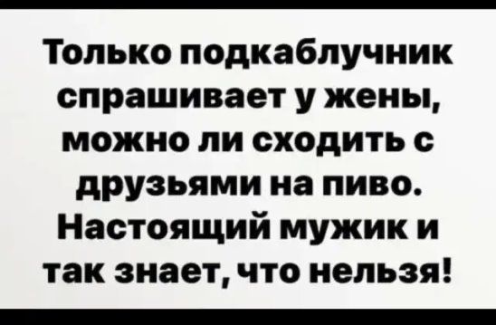 Только подкаблучник спрашивает у жены можно ли сходить с друзьями на пиво Настоящий мужик и так знает что нельзя _