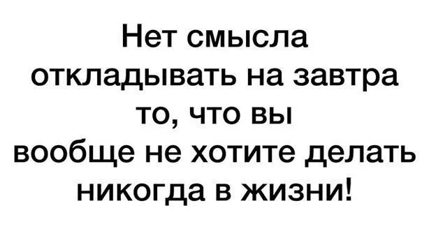 Нет смысла откладывать на завтра то что вы вообще не хотите делать никогда в жизни