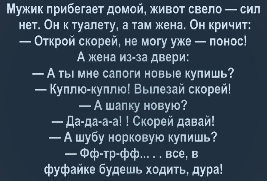 Мужик прибегает домой, живот свело  сил нет. Он к туалету, а там жена. Он кричит:  открой скорей, не могу уже  понос! А жена изза двери:  аты мне сапоги новые купишь?  Куплюкуплю! Вылезай скорей!  А шапку новую?  Дадааа! ! Скорей давай!  А шубу норковую купишь?  Ффтрфф..... Все, в фуфайке будешь ходить, дура!