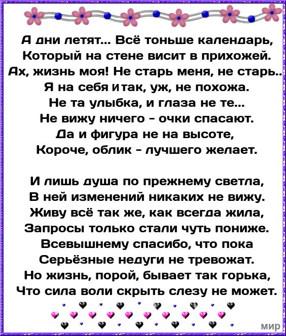 д дни летят Всё тоньше календарь Который на стене висит в прихожей Я на себя итак уж не похожа Не та улыбка и глаза не те Не вижу ничего очки спасают Да и фигура не на высоте Короче облик лучшего желает И лишь душа по прежнему светла В ней изменений никаких не вижу Живу всё так же как всегда жила Запросы только стали чуть пониже Всевышнему спасибо что пока Серьёзные недуги не тревожат Но жизнь пор