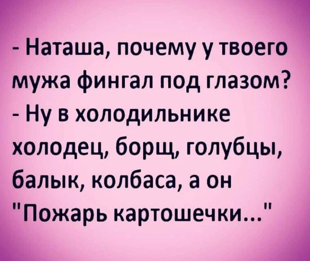 Наташа почему у твоего мужа фингал под глазом Ну в хоп0дильнике Халедец борщ голубцы балык колбаса а он Пожарь картошечки