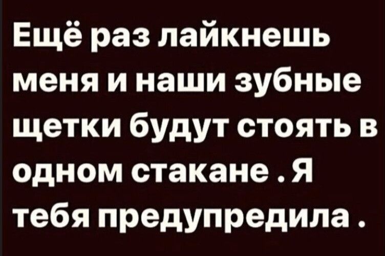 Ещё раз лайкнешь меня и наши зубные щетки будут стоять в одном стакане Я тебя предупредила