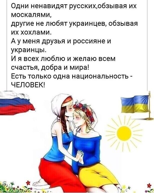 Одни ненавидят русскихобзывая их москалями другие не любят украинцев обзывая их хохлами А у меня друзья и россияне и украинцы И я всех люблю и желаю всем счастья добра и мира Есть только одна национальность ЧЕЛОВЕК