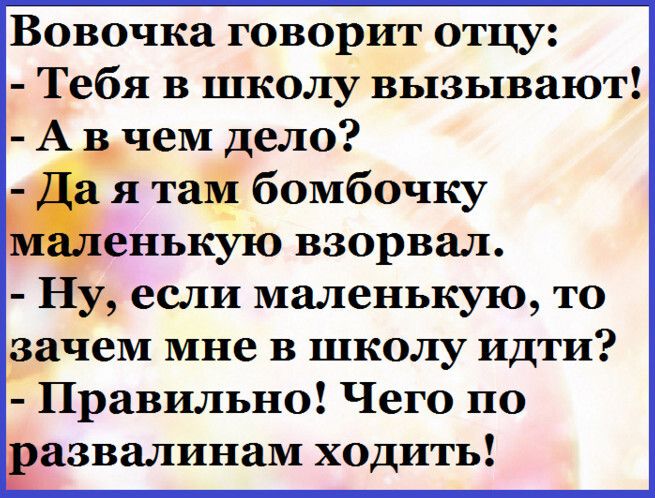 Вовочка говорит отцу Тебя в школу вызывают А _ чем дело я тай бомбочку енькую взорвал Ну если маленькую то зачем мне в школу идти Правильно Чего по 3 азвалинам ходить