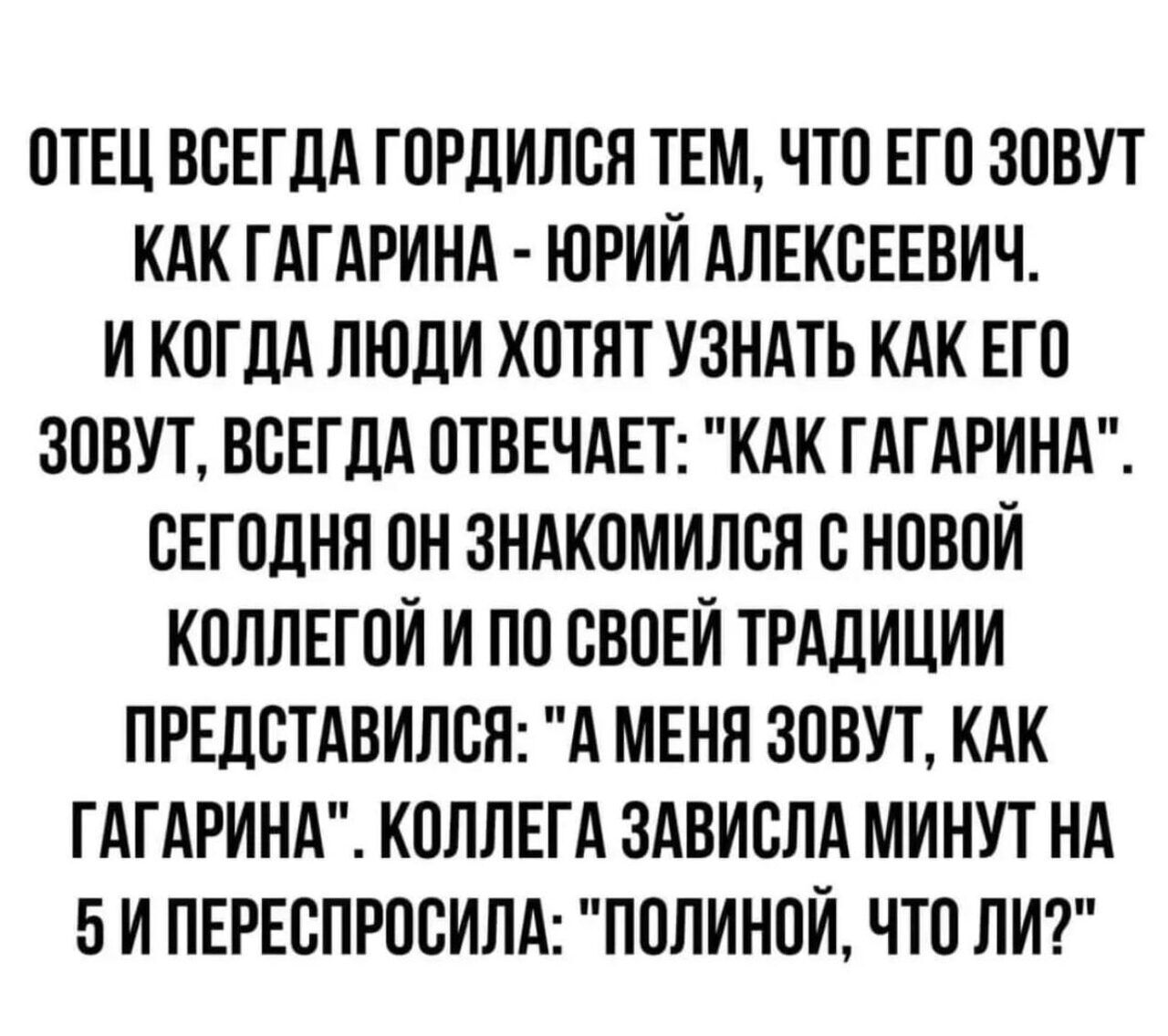 ОТЕЦ ВСЕГДА ГОРДИЛСЯ ТЕМ ЧТО ЕГО ЗОВУТ КАК ГАГАРИНА ЮРИЙ АЛЕКСЕЕВИЧ И КОГДА ЛЮДИ ХОТЯТ УЗНАТЬ КАК ЕГО ЗОВУТ ВСЕГДА ОТВЕЧАЕТ КАК ГАГАРИНА СЕГОДНЯ ОН ЗНАКОМИЛСЯ С НОВОЙ КОЛЛЕГОИ И ПО СВОЕЙ ТРАДИЦИИ ПРЕДСТАВИЛСЯ А МЕНЯ ЗОВУТ КАК ГАГАРИНА КОЛЛЕГА ЗАВИСЛА МИНУТ НА 5 И ПЕРЕСПРОСИЛА ПОЛИНОИ ЧТО ЛИ