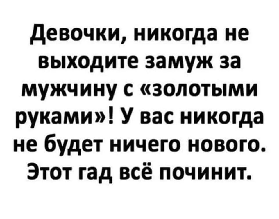 девочки никогда не выходите замуж за мужчину с золотыми руками У вас никогда не будет ничего нового Этот гад всё починит