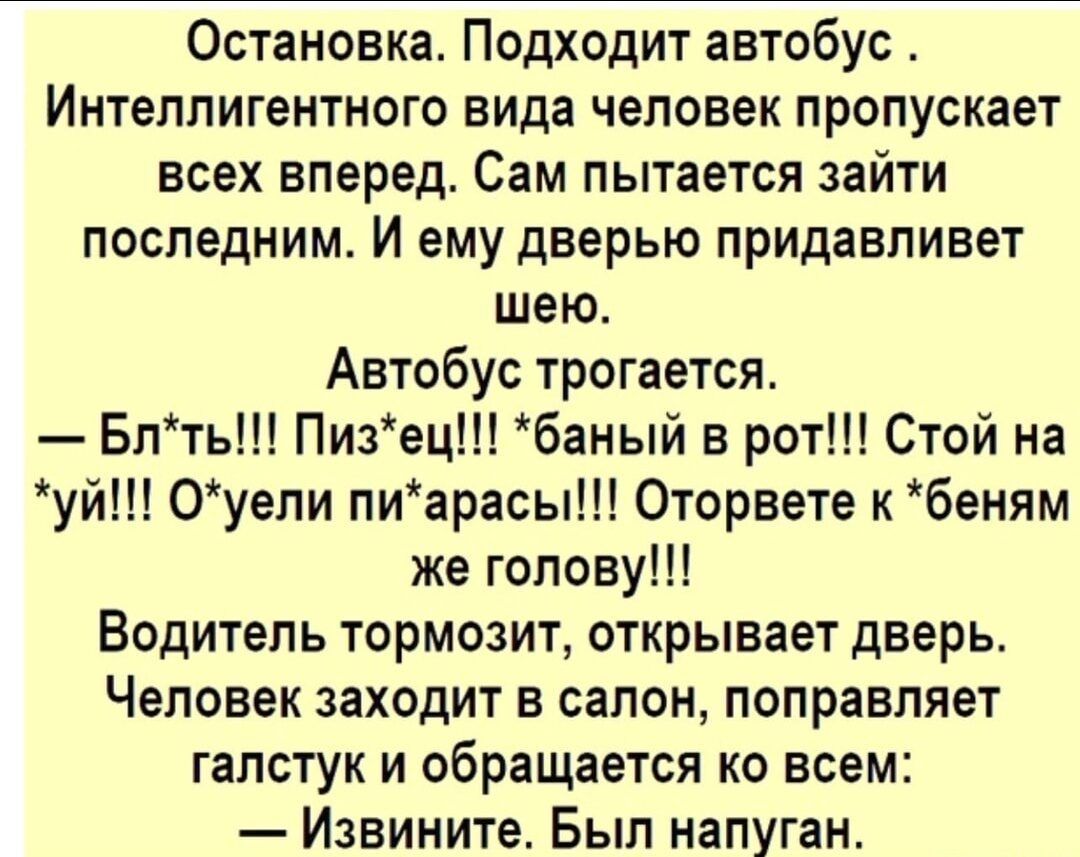 Остановка Подходит автобус Интеллигентного вида человек пропускает всех вперед Сам пытается зайти последним И ему дверью придавливет шею Автобус трогается Блть Пизец баный в рот Стой на уй 0уели пиарасы Оторвете к беням же голову Водитель тормозит открывает дверь Человек заходит в салон поправляет галстук и обращается ко всем Извините Был напуган