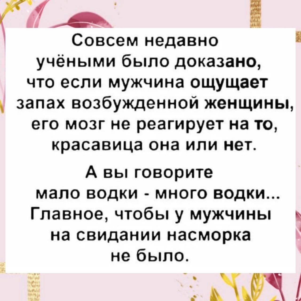 ЧА Совсем недавно учёными было доказано что если мужчина ощущает запах возбужденной женщины его мозг не реагирует на то красавица она или нет А вы говорите мало водки много водки Главное чтобы у мужчины на свидании насморка не было АЖ 355