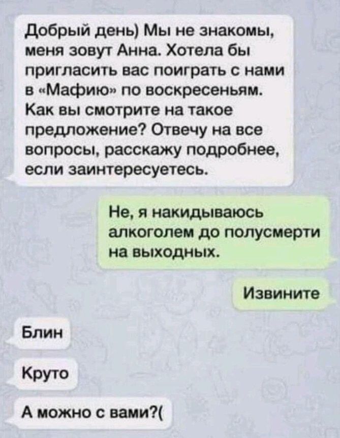 добрый день Мы не знакомы меня зовут Анна Хотела бы пригласить вас поиграть с нами в Мафию по воскресеньям Как вы смотрите на такое преможвние Отвечу на все вопросы расскажу подробнее если заинтересуетесь Не я накидываюсь алкоголем до полусмерти на выходных Извините Блин Круто А можно с вами