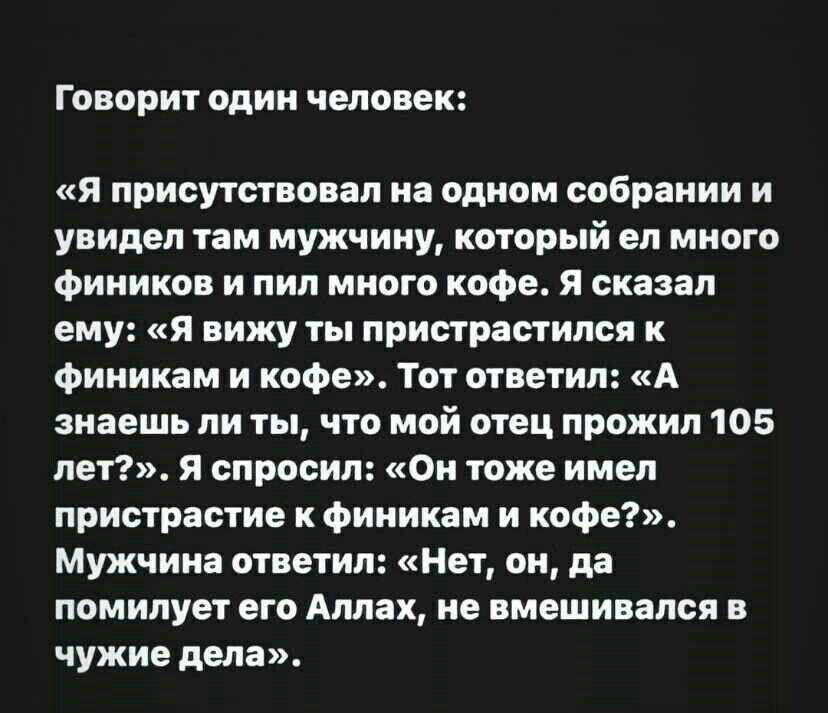Говорит один человек я присутствовал на одном собрании и увидел там мужчину который ел много Фиников и пил много кофе я сказал ему я вижу ты пристрастился Фииикам и кофе Тот ответил А знаешь ли ты что мой отец прожил 105 лет я спросил Он тоже имел пристрастие к фииикам и кофе Мужчина ответил Нет он да помилует его Аллах не вмешивался в чужие пела