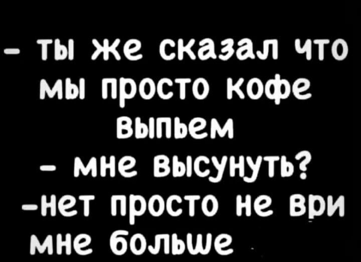 ты же сказал что мы просто кофе выпьем мне высунуть нет просто не ври мне больше
