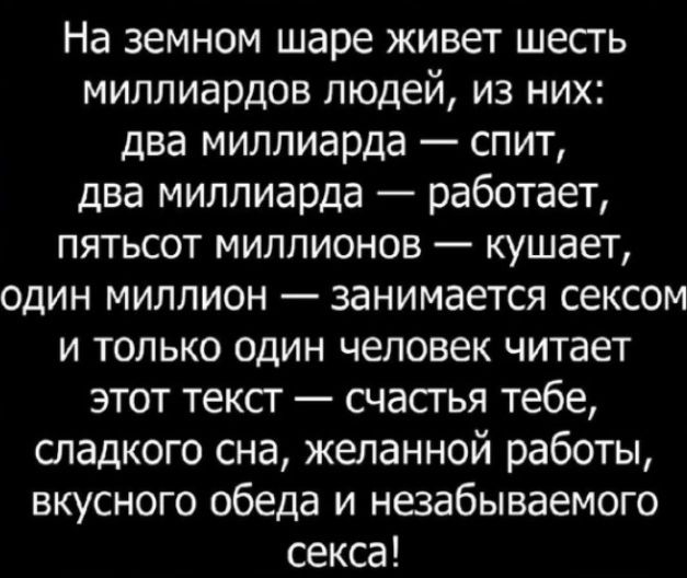 На земном шаре живет шесгь миллиардов людей из них два миллиарда спит два миллиарда работает ПЯТЬСОТ МИЛЛИОНОВ _ КУШЭЕТ один миллион занимается сексом И ТОЛЬКО ОДИН ЧЕЛОВЕК читает этот тексг счастья тебе отадкого сна желанной работы вкусного обеда и незабываемого секса