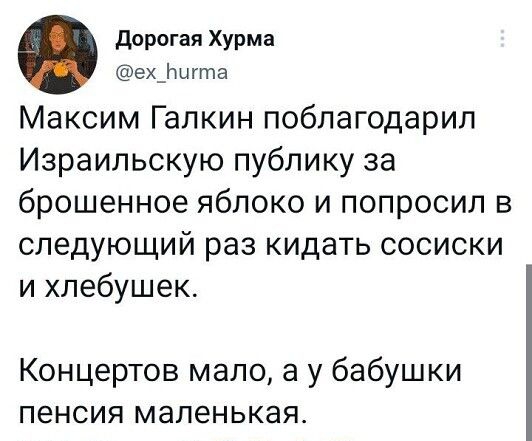 дорогая Хурма ех_Нигта Максим Галкин поблагодарил Израильскую публику за брошенное яблоко и попросил в следующий раз кидать сосиски и хпебушек Концертов мало а у бабушки пенсия маленькая 1518 24 июн 22 Тшіпег іог ЗРЬопе