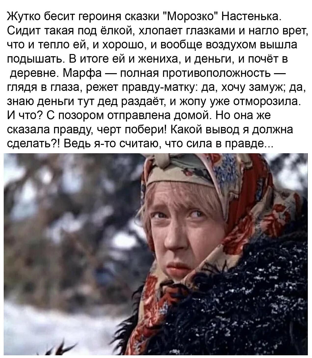 Жутко бесит героиня сказки Морозко Настенька Сидит такая под елкой хлопает глазками и нагло врет что и тепло ей и хорошо и вообще воздухом вышла подышать в итоге ей и жениха и деньги и почет в деревне Марфа полная противоположность глядя в глаза режет правдуматку да хочу замуж да знаю деньги тут дед раздает и жопу уже отморозипа И что С позором отправлена домой Но она же сказала правду черт побери