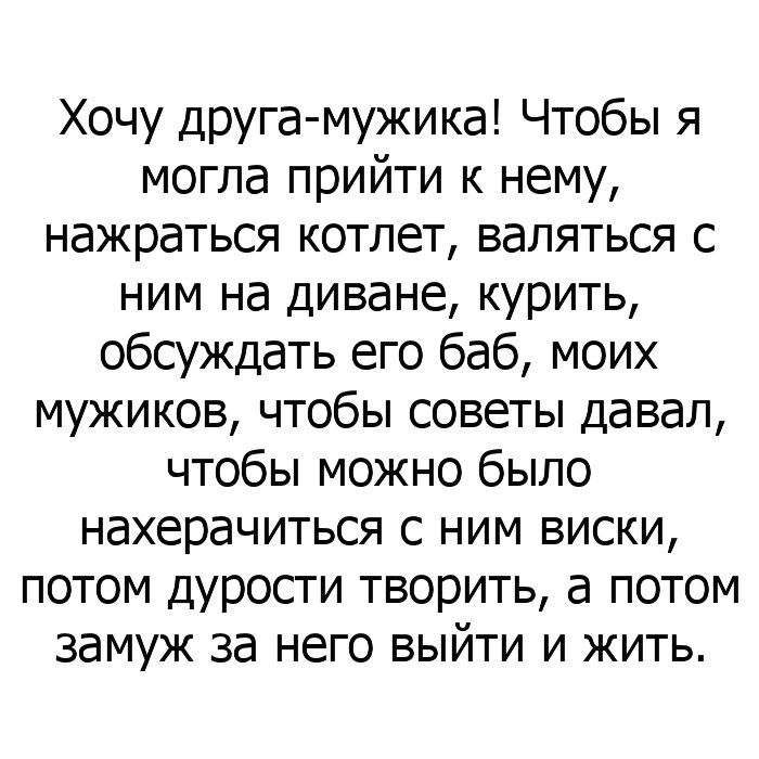 Хочу друга мужика Чтобы я могла прийти к нему нажраться котлет валяться с ним на диване курить обсуждать его баб моих мужиков чтобы советы давал чтобы можно было нахерачиться с ним виски потом дурости творить а потом замуж за него выйти и жить