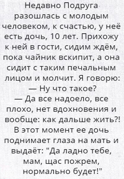 Недавно Подруга разошлась с молодым человеком к счастью у неё есть дочь 10 лет Прихощ к ней в гости сидим ждём пока чайник вскипит а она сидит с таким печальным лицом и молчит Я говорю Ну что такое Да все надоело все плохо нет вдохновения и вообще как дальше жить В этот момент ее дочь поднимает глаза на мать и выдаёт Да ладно тебе мам щас пожрем нормально будет