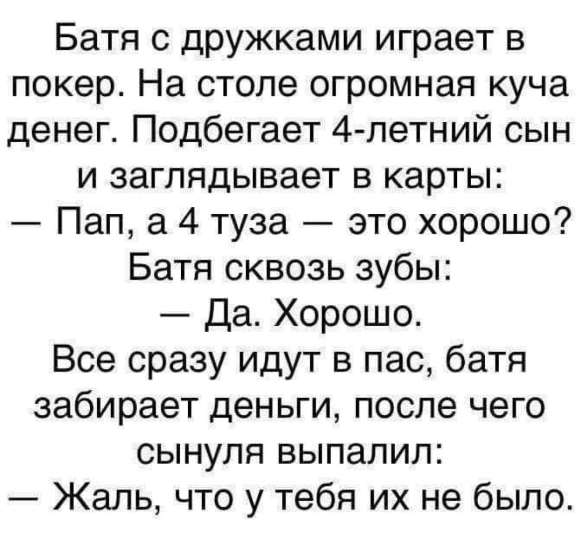 Батя с дружками играет в покер На столе огромная куча денег Подбегает 4 петний сын и заглядывает в карты Пап а 4 туза это хорошо Батя сквозь зубы Да Хорошо Все сразу идут в пас батя забирает деньги после чего сынуля выпалил Жаль что у тебя их не было