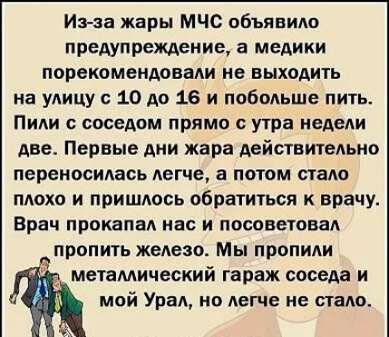 Иэ за жары МЧС объявило предупреждение а медики порекомендовали не выходить на улицу с 10 до 16 и побольше пить Пили с соседом прямо с утра недели две Первые дни жара действительно переносилась легче а потом пало плохо и пришлось обратиться к врачу Врач прокапал нас и посоветовал пропить железо Мы пропили металлический гараж соседа и мой Урал но легче не стало