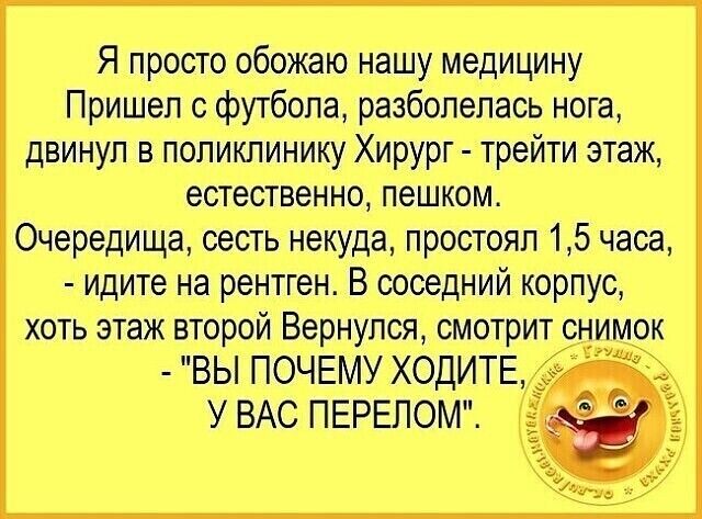 Я просто обожаю нашу медицину Пришел о футболе разболелась нога двинул в поликлинику Хирург трейти этаж естественно ПЕШКОМ Очередища сесть некуда простоял 15 часа идите на рентген В соседний корпус хоть этаж второй Вернулся смотрит снимок ВЫ ПОЧЕМУ ХОДИТЕ У ВАС ПЕРЕЛОМ