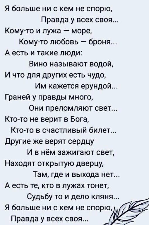 я больше ни с кем не спорю Правда у всех своя Кому то и лужа море Кому то любовь броня А есть и такие люди Вино называют водой И что для дрУгих есть чудо Им кажется ерундой Граней у правды много Они препомпяют свет Кто то не верит в Бога Ктото в счастливый билет Другие же верят сердцу И в нём зажигают свет Находят открытую дверцу Там где и выхода нет А есть те кто в лужах тонет Судьбу то и дело кл