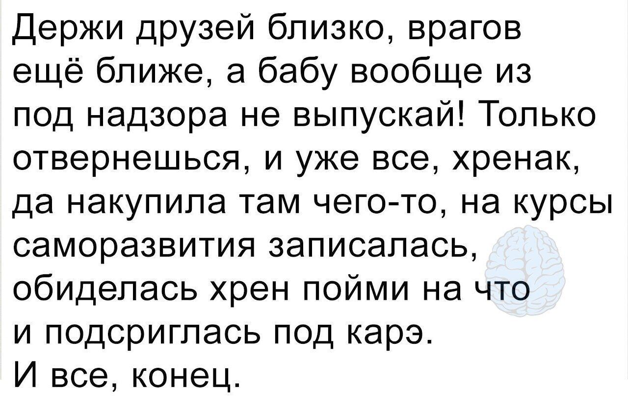 Держи друзей близко врагов ещё ближе а бабу вообще из под надзора не выпускай Только ОТВерНЭШЬСЯ И уже все хренак да накупила там чего то на курсы саморазвития записалась обиделась хрен пойми на что и подсригпась под карэ И все конец