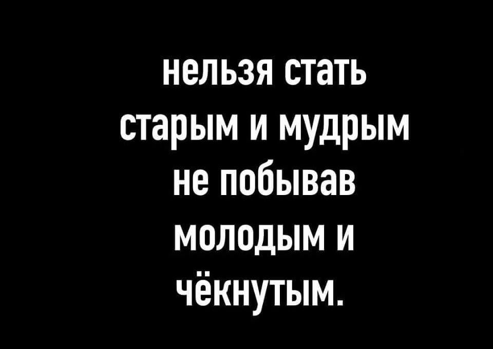 нельзя стать старым и мудрым не побывав молодым и чёкнутым