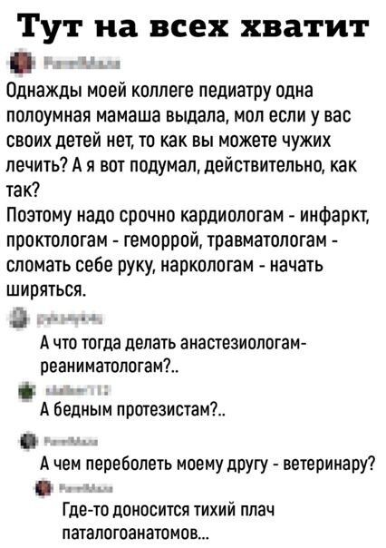 Тут на всех хватит д Однажды моей коллеге педиатру одна ПОПОУМНЗЯ мамаша выдала МОП ЕСЛИ у ВЭС своих детей нет то как вы можете чужих лечить А я вот подумал действительно как так Поэтому надо срочно кардиопотам инфаркт проктологам геморрой травматологам сломать себе руку наркологам начать шириться 3 А что тогда делать анастезиологам реаниматологаи А бедным протезистам А чем перебопеть моему другу 
