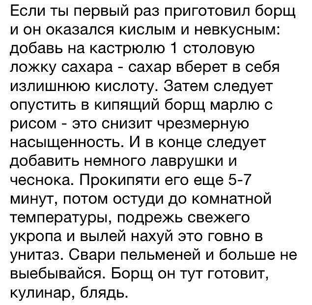 Если ты первый раз приготовил борщ и он оказался кислым и невкусным добавь на кастрюлю 1 столовую ложку сахара сахар вберет в себя излишнюю кислоту Затем следует опустить в кипящий борщ марлю с рисом зто снизит чрезмерную насыщенность И в конце следует добавить немного лаврушки и чеснока Прокипяти его еще 5 7 минут потом остуди до комнатной температуры подрежь свежего укропа и выпей нахуй это говн