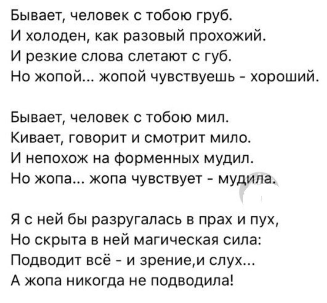 Бывает человек с тобою груб И холоден как разовый прохожий И резкие слова слетают губ Но жопой жопой чувствуешь хороший Бывает человек с тобою мил Кивает говорит и смотрит мило И непохож на Форменных мудил Но жопа жопа чувствует мудила Я с ней бы разругалась в прах и пух Но скрыта в ней магическая сила Подводит всё и зрением слух А жопа никогда не подводила