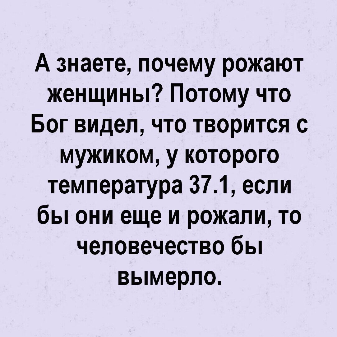 А знаете почему рожают женщины Потому что Бог видел что творится с мужиком у которого температура 371 если бы они еще и рожали то человечество бы вымерпо