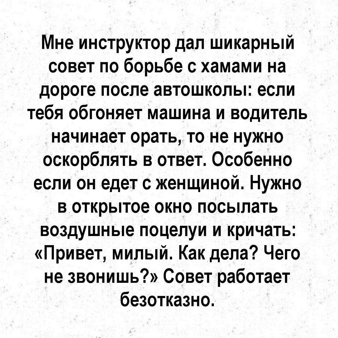 Мне инструктор дал шикарный совет по борьбе с хамами на дороге после автошколы если тебя обгоняет машина и водитель начинает орать то не нужно оскорблять в ответ Особенно если он едет с женщиной Нужно в открытое окно посылать воздушные поцелуи и кричать Привет милый Как дела Чего не звонишь Совет работает безотказно