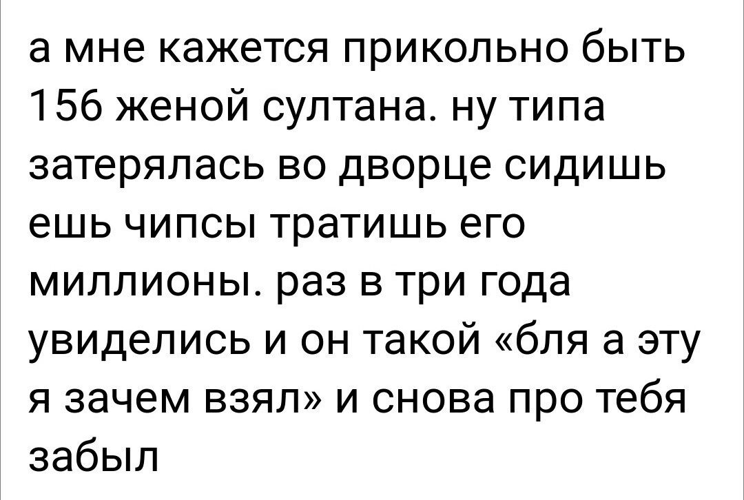а мне кажется прикольно быть 156 женой султанат ну типа затерялась во дворце сидишь ешь чипсы тратишь его миллионы раз в три года увиделись и он такой бля а эту я зачем взял и снова про тебя забыл