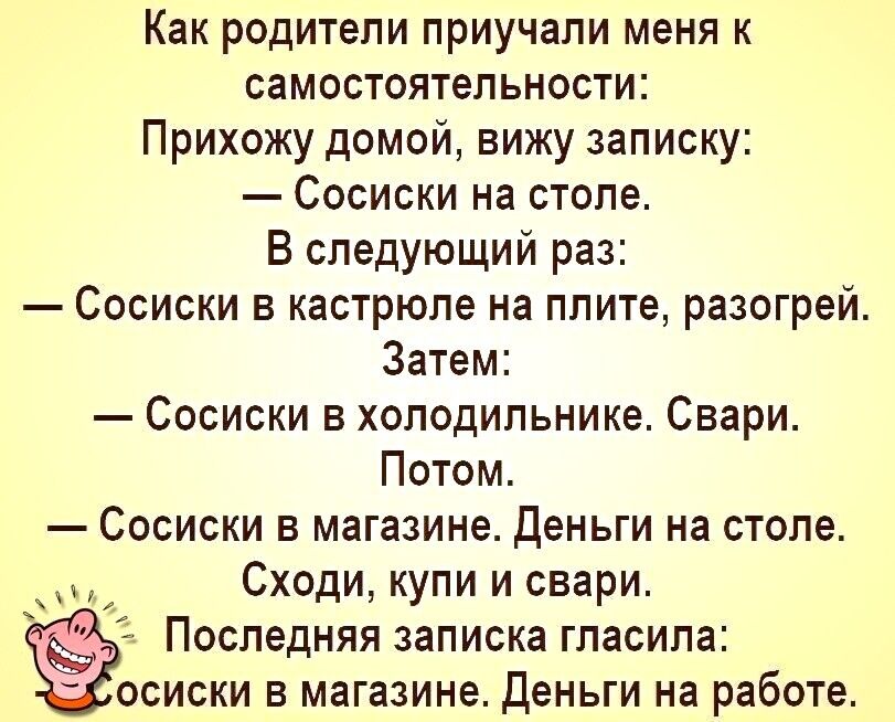 Как родители приучапи меня к самостоятельности Прихожу домой вижу записку Сосиски на столе В следующий раз Сосиски кастрюле на плите разогрей Затем Сосиски в холодильнике Свари Потом Сосиски в магазине деньги на столе Сходи купи и звери Последняя записка гласила осиски в магазине Деньги на работе