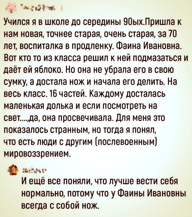 і д4 П1 Учился я в школе до середины 90ыхПришла к нам новая точнее старая очень старая за 70 лет воспиталка в продпенку Фаина Ивановна Вот кто то из класса решил к ней подмазаться и даёт ей яблоко Но она не убрала его в свою сумку достала нож и начала его делить На весь класс 16 частей Каждому досталась маленькая полька и если посмотреть на светда она просвечивала для меня это показалось странным 