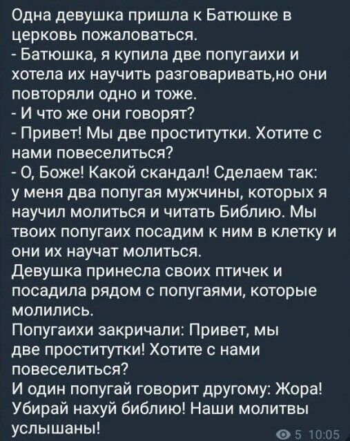 Одна девушка пришла к Батюшке в церковь пожаловаться Батюшка я купила две попугаихи и хотела их научить разговариватьмо они повторяли одно и тоже И что же они говорят Привет Мы две проститутки Хотите с нами ПОВЕСЕПИТЬСЯ О Боже Какой скандал Сделаем так у меня два попугая мужчины которых я научил молиться и читать Библию Мы твоих попугаих посадим к ним в клетку и они их научат молиться девушка прин