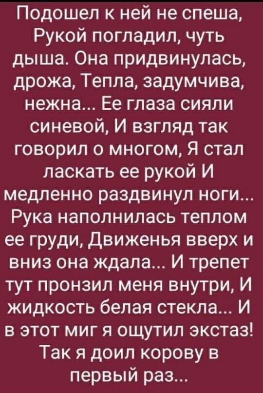 Подошел к ней не спеша Рукой погладил чуть дыша Она придвинулась дрожа Тепла задумчива нежна Ее глаза сияли синевой И взгляд так говорил о многом Я стал ласкать ее рукой И медленно раздвинул ноги Рука наполнилась теплом ее груди движенья вверх и вниз она ждала И трепет тут пронзил меня внутри И жидкость белая стекла И в этот миг я ощутил экстаз Так я доил корову в первый раз