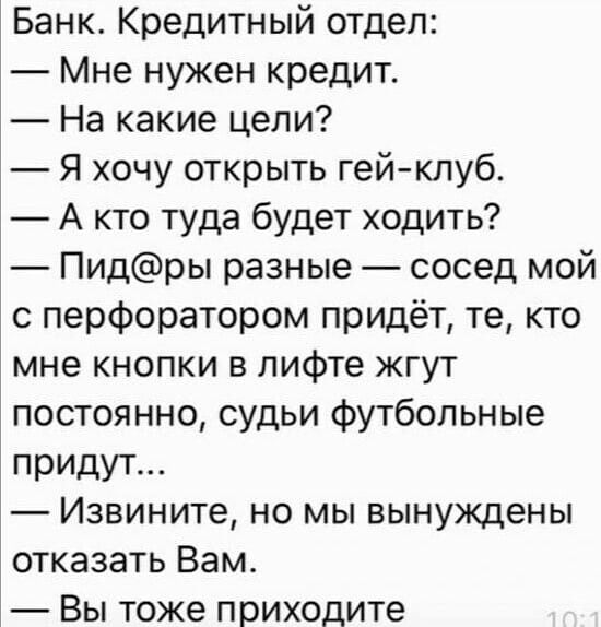 Банк Кредитный отдел Мне нужен кредит На какие цели Я хочу открыть гейклуб А кто туда будет ходить Пидры разные сосед мой с перфоратором придёт те кто мне кнопки в лифте жгут постоянно судьи Футбольные придут Извините но мы вынуждены отказать Вам Вы тоже приходите