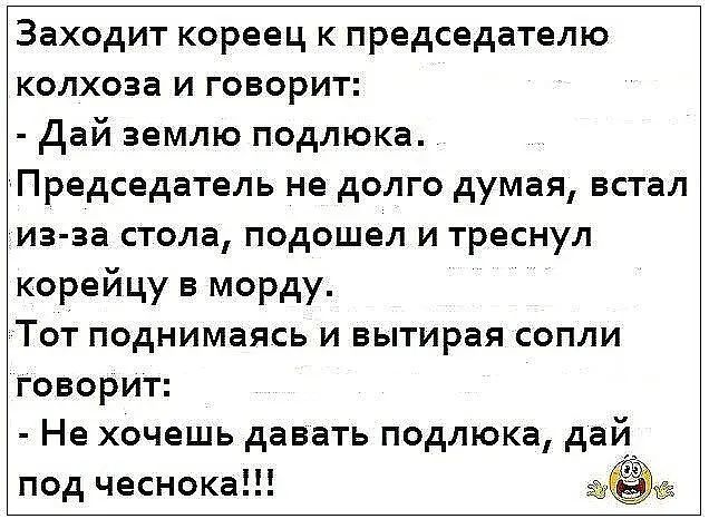 Заходит кореец к председателю колхоза и говорит дай землю подлюка Председатель не долго думая встал иа аа стола подошел и треснул корейцу в морду Тот поднимаясь и вытирая сопли говорит Не хочешь давать подлюка дай под чеснока